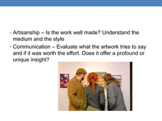 • Artisanship – Is the work well made? Understand the
medium and the style
• Communication – Evaluate what the artwork tries to say
and if it was worth the effort. Does it offer a profound or
unique insight?
 