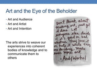 Art and the Eye of the Beholder
• Art and Audience
• Art and Artist
• Art and Intention
The arts strive to weave our
experiences into coherent
bodies of knowledge and to
communicate them to
others
 