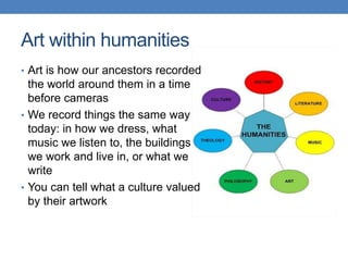 Art within humanities
• Art is how our ancestors recorded
the world around them in a time
before cameras
• We record things the same way
today: in how we dress, what
music we listen to, the buildings
we work and live in, or what we
write
• You can tell what a culture valued
by their artwork
 