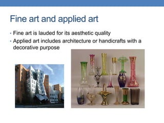 Fine art and applied art
• Fine art is lauded for its aesthetic quality
• Applied art includes architecture or handicrafts with a
decorative purpose
 