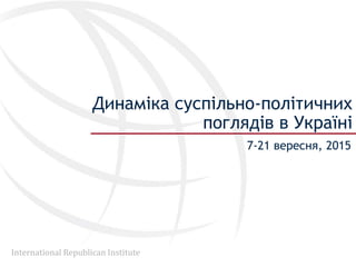 International Republican Institute
Динаміка суспільно-політичних
поглядів в Україні
7-21 вересня, 2015
 