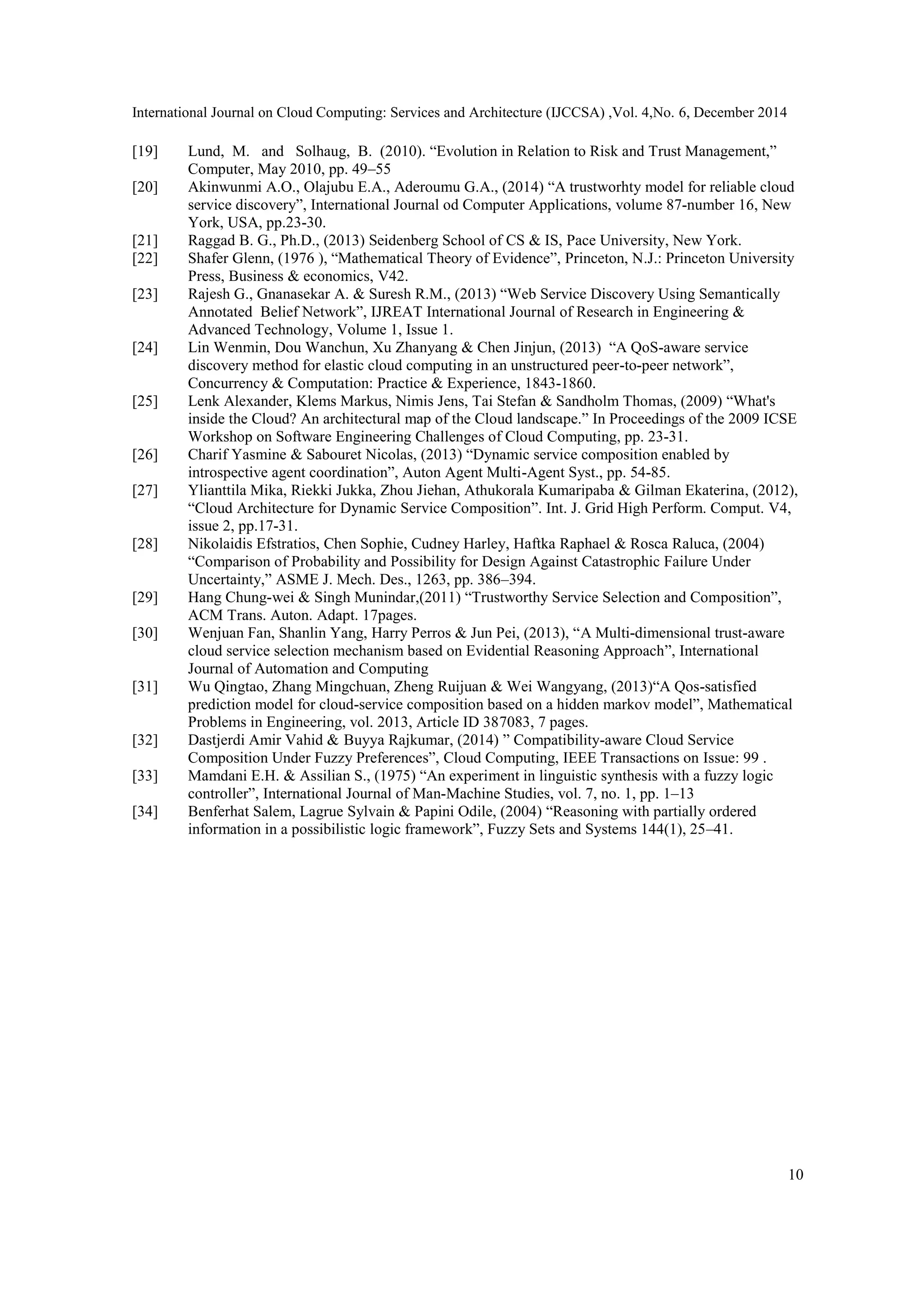 International Journal on Cloud Computing: Services and Architecture (IJCCSA) ,Vol. 4,No. 6, December 2014
10
[19] Lund, M. and Solhaug, B. (2010). “Evolution in Relation to Risk and Trust Management,”
Computer, May 2010, pp. 49–55
[20] Akinwunmi A.O., Olajubu E.A., Aderoumu G.A., (2014) “A trustworhty model for reliable cloud
service discovery”, International Journal od Computer Applications, volume 87-number 16, New
York, USA, pp.23-30.
[21] Raggad B. G., Ph.D., (2013) Seidenberg School of CS & IS, Pace University, New York.
[22] Shafer Glenn, (1976 ), “Mathematical Theory of Evidence”, Princeton, N.J.: Princeton University
Press, Business & economics, V42.
[23] Rajesh G., Gnanasekar A. & Suresh R.M., (2013) “Web Service Discovery Using Semantically
Annotated Belief Network”, IJREAT International Journal of Research in Engineering &
Advanced Technology, Volume 1, Issue 1.
[24] Lin Wenmin, Dou Wanchun, Xu Zhanyang & Chen Jinjun, (2013) “A QoS-aware service
discovery method for elastic cloud computing in an unstructured peer-to-peer network”,
Concurrency & Computation: Practice & Experience, 1843-1860.
[25] Lenk Alexander, Klems Markus, Nimis Jens, Tai Stefan & Sandholm Thomas, (2009) “What's
inside the Cloud? An architectural map of the Cloud landscape.” In Proceedings of the 2009 ICSE
Workshop on Software Engineering Challenges of Cloud Computing, pp. 23-31.
[26] Charif Yasmine & Sabouret Nicolas, (2013) “Dynamic service composition enabled by
introspective agent coordination”, Auton Agent Multi-Agent Syst., pp. 54-85.
[27] Ylianttila Mika, Riekki Jukka, Zhou Jiehan, Athukorala Kumaripaba & Gilman Ekaterina, (2012),
“Cloud Architecture for Dynamic Service Composition”. Int. J. Grid High Perform. Comput. V4,
issue 2, pp.17-31.
[28] Nikolaidis Efstratios, Chen Sophie, Cudney Harley, Haftka Raphael & Rosca Raluca, (2004)
“Comparison of Probability and Possibility for Design Against Catastrophic Failure Under
Uncertainty,” ASME J. Mech. Des., 1263, pp. 386–394.
[29] Hang Chung-wei & Singh Munindar,(2011) “Trustworthy Service Selection and Composition”,
ACM Trans. Auton. Adapt. 17pages.
[30] Wenjuan Fan, Shanlin Yang, Harry Perros & Jun Pei, (2013), “A Multi-dimensional trust-aware
cloud service selection mechanism based on Evidential Reasoning Approach”, International
Journal of Automation and Computing
[31] Wu Qingtao, Zhang Mingchuan, Zheng Ruijuan & Wei Wangyang, (2013)“A Qos-satisfied
prediction model for cloud-service composition based on a hidden markov model”, Mathematical
Problems in Engineering, vol. 2013, Article ID 387083, 7 pages.
[32] Dastjerdi Amir Vahid & Buyya Rajkumar, (2014) ” Compatibility-aware Cloud Service
Composition Under Fuzzy Preferences”, Cloud Computing, IEEE Transactions on Issue: 99 .
[33] Mamdani E.H. & Assilian S., (1975) “An experiment in linguistic synthesis with a fuzzy logic
controller”, International Journal of Man-Machine Studies, vol. 7, no. 1, pp. 1–13
[34] Benferhat Salem, Lagrue Sylvain & Papini Odile, (2004) “Reasoning with partially ordered
information in a possibilistic logic framework”, Fuzzy Sets and Systems 144(1), 25–41.
 