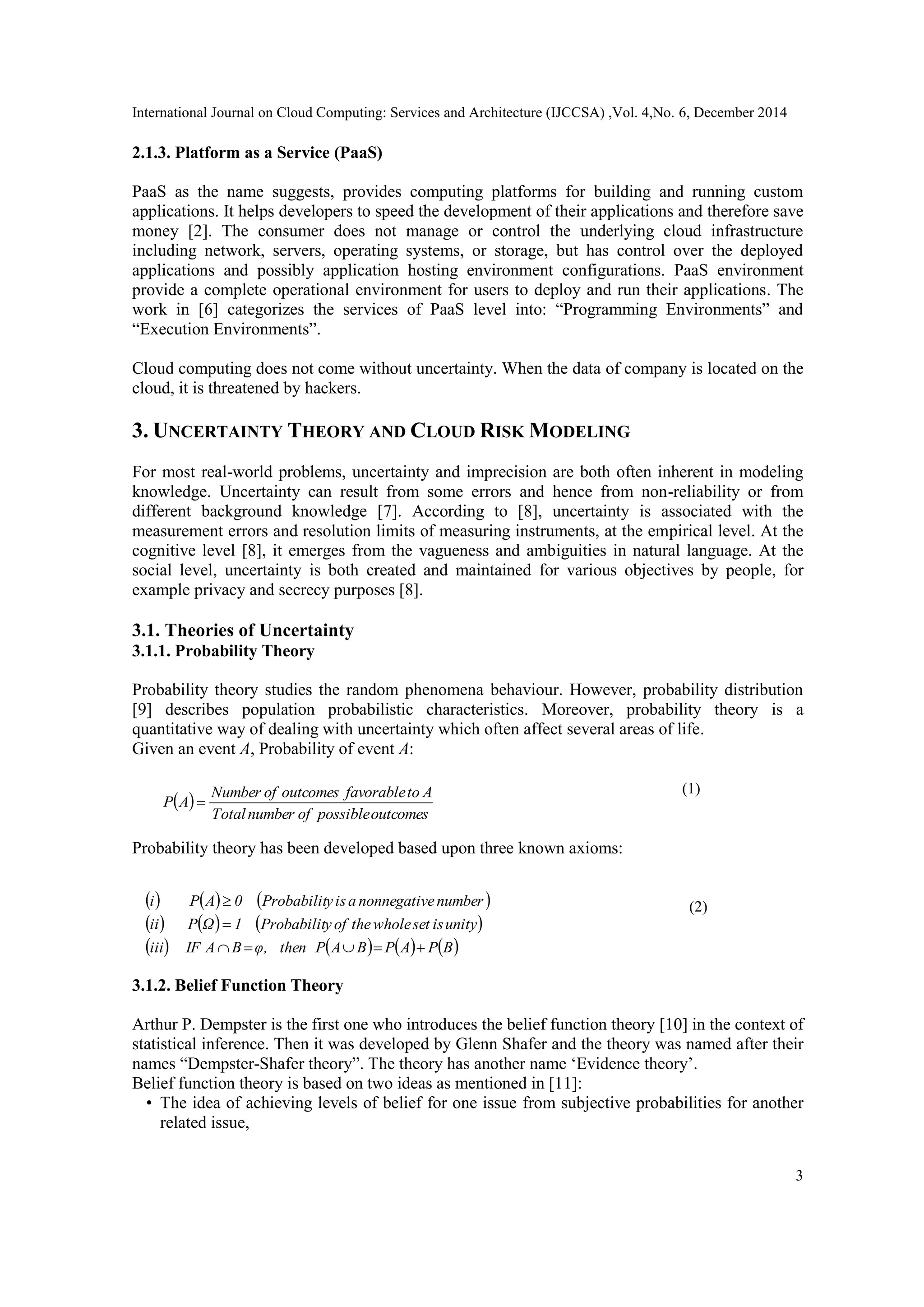 International Journal on Cloud Computing: Services and Architecture (IJCCSA) ,Vol. 4,No. 6, December 2014
3
2.1.3. Platform as a Service (PaaS)
PaaS as the name suggests, provides computing platforms for building and running custom
applications. It helps developers to speed the development of their applications and therefore save
money [2]. The consumer does not manage or control the underlying cloud infrastructure
including network, servers, operating systems, or storage, but has control over the deployed
applications and possibly application hosting environment configurations. PaaS environment
provide a complete operational environment for users to deploy and run their applications. The
work in [6] categorizes the services of PaaS level into: “Programming Environments” and
“Execution Environments”.
Cloud computing does not come without uncertainty. When the data of company is located on the
cloud, it is threatened by hackers.
3. UNCERTAINTY THEORY AND CLOUD RISK MODELING
For most real-world problems, uncertainty and imprecision are both often inherent in modeling
knowledge. Uncertainty can result from some errors and hence from non-reliability or from
different background knowledge [7]. According to [8], uncertainty is associated with the
measurement errors and resolution limits of measuring instruments, at the empirical level. At the
cognitive level [8], it emerges from the vagueness and ambiguities in natural language. At the
social level, uncertainty is both created and maintained for various objectives by people, for
example privacy and secrecy purposes [8].
3.1. Theories of Uncertainty
3.1.1. Probability Theory
Probability theory studies the random phenomena behaviour. However, probability distribution
[9] describes population probabilistic characteristics. Moreover, probability theory is a
quantitative way of dealing with uncertainty which often affect several areas of life.
Given an event A, Probability of event A:
   
Probability theory has been developed based upon three known axioms:
     
3.1.2. Belief Function Theory
Arthur P. Dempster is the first one who introduces the belief function theory [10] in the context of
statistical inference. Then it was developed by Glenn Shafer and the theory was named after their
names “Dempster-Shafer theory”. The theory has another name „Evidence theory‟.
Belief function theory is based on two ideas as mentioned in [11]:
• The idea of achieving levels of belief for one issue from subjective probabilities for another
related issue,
 
outcomespossibleofnumberTotal
AtofavorableoutcomesofNumber
AP 
     
     
       BPAPBAPthenφ,BAIFiii
unityissetwholetheofyProbabilit1ΩPii
numberenonnegativaisyProbabilit0APi



 