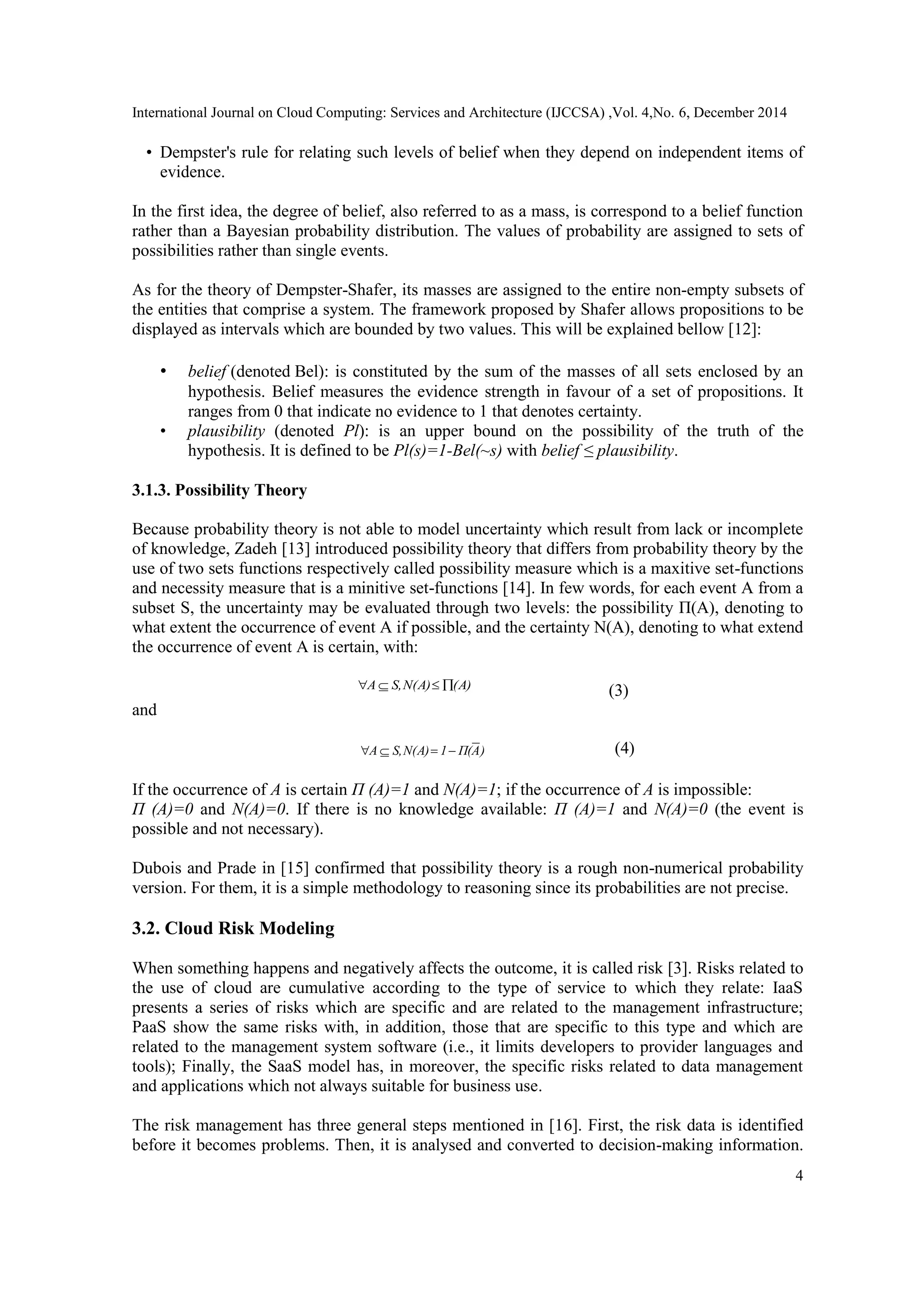 International Journal on Cloud Computing: Services and Architecture (IJCCSA) ,Vol. 4,No. 6, December 2014
4
• Dempster's rule for relating such levels of belief when they depend on independent items of
evidence.
In the first idea, the degree of belief, also referred to as a mass, is correspond to a belief function
rather than a Bayesian probability distribution. The values of probability are assigned to sets of
possibilities rather than single events.
As for the theory of Dempster-Shafer, its masses are assigned to the entire non-empty subsets of
the entities that comprise a system. The framework proposed by Shafer allows propositions to be
displayed as intervals which are bounded by two values. This will be explained bellow [12]:
• belief (denoted Bel): is constituted by the sum of the masses of all sets enclosed by an
hypothesis. Belief measures the evidence strength in favour of a set of propositions. It
ranges from 0 that indicate no evidence to 1 that denotes certainty.
• plausibility (denoted Pl): is an upper bound on the possibility of the truth of the
hypothesis. It is defined to be Pl(s)=1-Bel(~s) with belief ≤ plausibility.
3.1.3. Possibility Theory
Because probability theory is not able to model uncertainty which result from lack or incomplete
of knowledge, Zadeh [13] introduced possibility theory that differs from probability theory by the
use of two sets functions respectively called possibility measure which is a maxitive set-functions
and necessity measure that is a minitive set-functions [14]. In few words, for each event A from a
subset S, the uncertainty may be evaluated through two levels: the possibility П(A), denoting to
what extent the occurrence of event A if possible, and the certainty N(A), denoting to what extend
the occurrence of event A is certain, with:
(A)Ν(A)S,A  
and
 )AΠ(1Ν(A)S,A  
If the occurrence of A is certain П (A)=1 and N(A)=1; if the occurrence of A is impossible:
П (A)=0 and N(A)=0. If there is no knowledge available: П (A)=1 and N(A)=0 (the event is
possible and not necessary).
Dubois and Prade in [15] confirmed that possibility theory is a rough non-numerical probability
version. For them, it is a simple methodology to reasoning since its probabilities are not precise.
3.2. Cloud Risk Modeling
When something happens and negatively affects the outcome, it is called risk [3]. Risks related to
the use of cloud are cumulative according to the type of service to which they relate: IaaS
presents a series of risks which are specific and are related to the management infrastructure;
PaaS show the same risks with, in addition, those that are specific to this type and which are
related to the management system software (i.e., it limits developers to provider languages and
tools); Finally, the SaaS model has, in moreover, the specific risks related to data management
and applications which not always suitable for business use.
The risk management has three general steps mentioned in [16]. First, the risk data is identified
before it becomes problems. Then, it is analysed and converted to decision-making information.
 