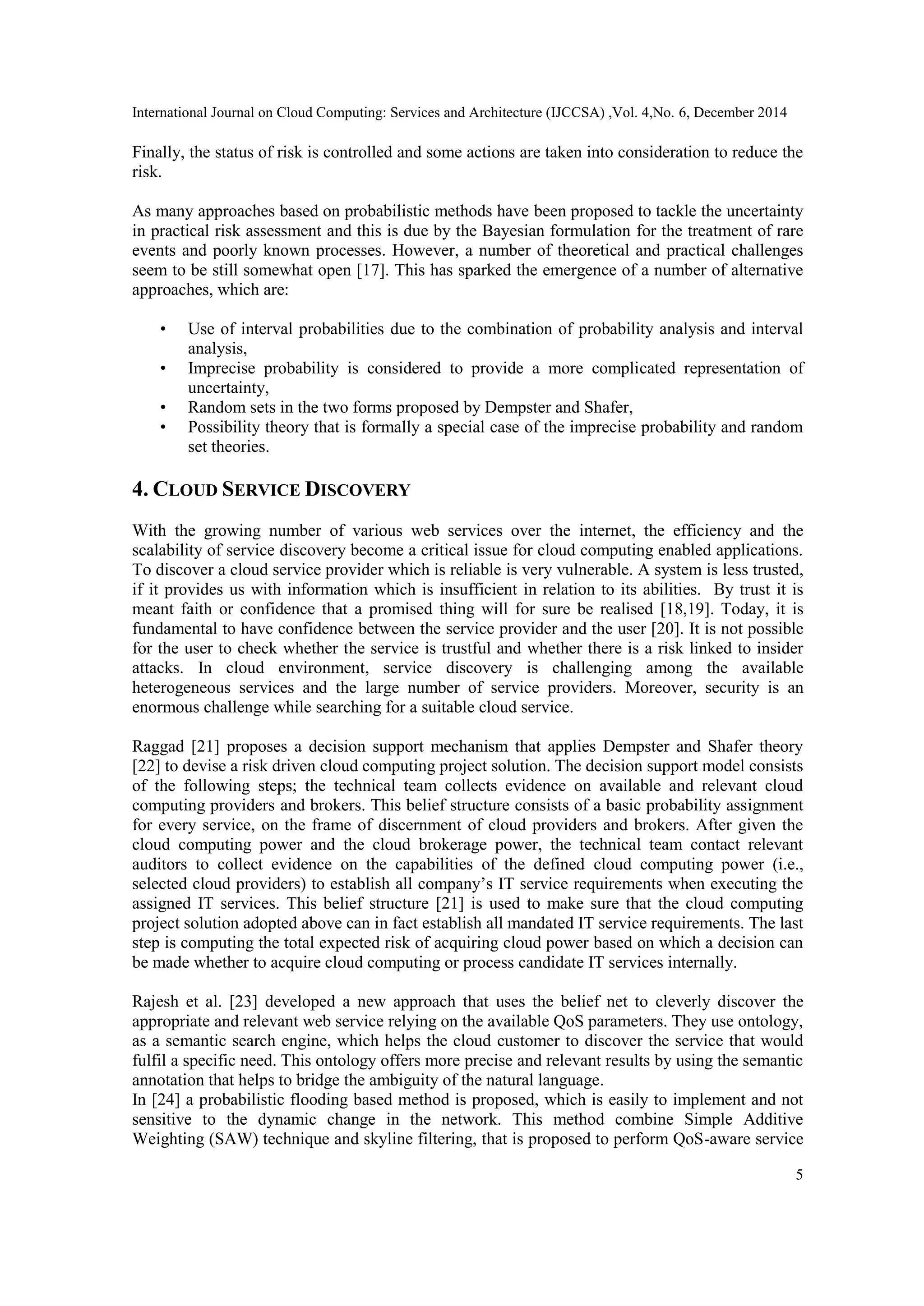 International Journal on Cloud Computing: Services and Architecture (IJCCSA) ,Vol. 4,No. 6, December 2014
5
Finally, the status of risk is controlled and some actions are taken into consideration to reduce the
risk.
As many approaches based on probabilistic methods have been proposed to tackle the uncertainty
in practical risk assessment and this is due by the Bayesian formulation for the treatment of rare
events and poorly known processes. However, a number of theoretical and practical challenges
seem to be still somewhat open [17]. This has sparked the emergence of a number of alternative
approaches, which are:
• Use of interval probabilities due to the combination of probability analysis and interval
analysis,
• Imprecise probability is considered to provide a more complicated representation of
uncertainty,
• Random sets in the two forms proposed by Dempster and Shafer,
• Possibility theory that is formally a special case of the imprecise probability and random
set theories.
4. CLOUD SERVICE DISCOVERY
With the growing number of various web services over the internet, the efficiency and the
scalability of service discovery become a critical issue for cloud computing enabled applications.
To discover a cloud service provider which is reliable is very vulnerable. A system is less trusted,
if it provides us with information which is insufficient in relation to its abilities. By trust it is
meant faith or confidence that a promised thing will for sure be realised [18,19]. Today, it is
fundamental to have confidence between the service provider and the user [20]. It is not possible
for the user to check whether the service is trustful and whether there is a risk linked to insider
attacks. In cloud environment, service discovery is challenging among the available
heterogeneous services and the large number of service providers. Moreover, security is an
enormous challenge while searching for a suitable cloud service.
Raggad [21] proposes a decision support mechanism that applies Dempster and Shafer theory
[22] to devise a risk driven cloud computing project solution. The decision support model consists
of the following steps; the technical team collects evidence on available and relevant cloud
computing providers and brokers. This belief structure consists of a basic probability assignment
for every service, on the frame of discernment of cloud providers and brokers. After given the
cloud computing power and the cloud brokerage power, the technical team contact relevant
auditors to collect evidence on the capabilities of the defined cloud computing power (i.e.,
selected cloud providers) to establish all company‟s IT service requirements when executing the
assigned IT services. This belief structure [21] is used to make sure that the cloud computing
project solution adopted above can in fact establish all mandated IT service requirements. The last
step is computing the total expected risk of acquiring cloud power based on which a decision can
be made whether to acquire cloud computing or process candidate IT services internally.
Rajesh et al. [23] developed a new approach that uses the belief net to cleverly discover the
appropriate and relevant web service relying on the available QoS parameters. They use ontology,
as a semantic search engine, which helps the cloud customer to discover the service that would
fulfil a specific need. This ontology offers more precise and relevant results by using the semantic
annotation that helps to bridge the ambiguity of the natural language.
In [24] a probabilistic flooding based method is proposed, which is easily to implement and not
sensitive to the dynamic change in the network. This method combine Simple Additive
Weighting (SAW) technique and skyline filtering, that is proposed to perform QoS-aware service
 