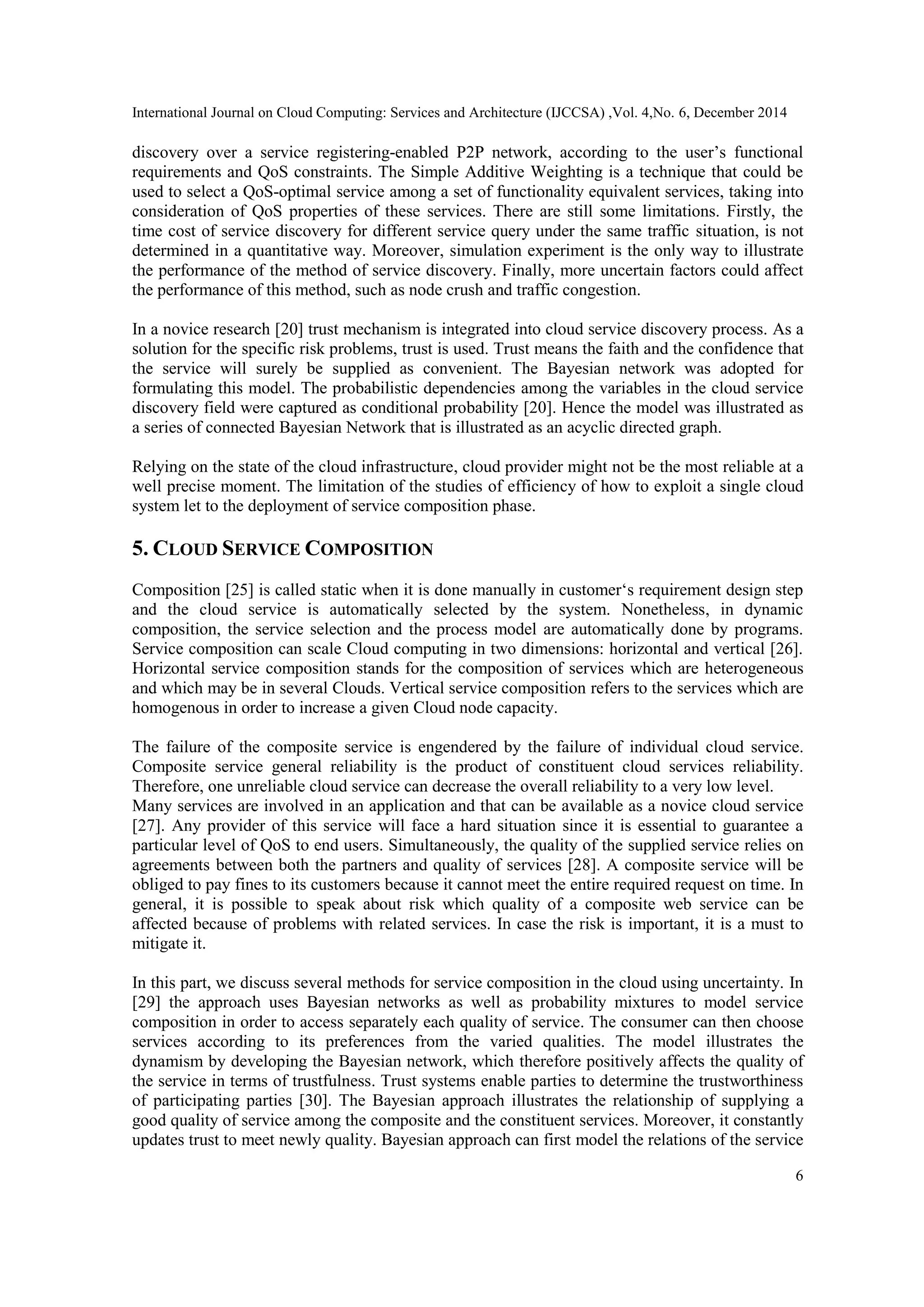 International Journal on Cloud Computing: Services and Architecture (IJCCSA) ,Vol. 4,No. 6, December 2014
6
discovery over a service registering-enabled P2P network, according to the user‟s functional
requirements and QoS constraints. The Simple Additive Weighting is a technique that could be
used to select a QoS-optimal service among a set of functionality equivalent services, taking into
consideration of QoS properties of these services. There are still some limitations. Firstly, the
time cost of service discovery for different service query under the same traffic situation, is not
determined in a quantitative way. Moreover, simulation experiment is the only way to illustrate
the performance of the method of service discovery. Finally, more uncertain factors could affect
the performance of this method, such as node crush and traffic congestion.
In a novice research [20] trust mechanism is integrated into cloud service discovery process. As a
solution for the specific risk problems, trust is used. Trust means the faith and the confidence that
the service will surely be supplied as convenient. The Bayesian network was adopted for
formulating this model. The probabilistic dependencies among the variables in the cloud service
discovery field were captured as conditional probability [20]. Hence the model was illustrated as
a series of connected Bayesian Network that is illustrated as an acyclic directed graph.
Relying on the state of the cloud infrastructure, cloud provider might not be the most reliable at a
well precise moment. The limitation of the studies of efficiency of how to exploit a single cloud
system let to the deployment of service composition phase.
5. CLOUD SERVICE COMPOSITION
Composition [25] is called static when it is done manually in customer„s requirement design step
and the cloud service is automatically selected by the system. Nonetheless, in dynamic
composition, the service selection and the process model are automatically done by programs.
Service composition can scale Cloud computing in two dimensions: horizontal and vertical [26].
Horizontal service composition stands for the composition of services which are heterogeneous
and which may be in several Clouds. Vertical service composition refers to the services which are
homogenous in order to increase a given Cloud node capacity.
The failure of the composite service is engendered by the failure of individual cloud service.
Composite service general reliability is the product of constituent cloud services reliability.
Therefore, one unreliable cloud service can decrease the overall reliability to a very low level.
Many services are involved in an application and that can be available as a novice cloud service
[27]. Any provider of this service will face a hard situation since it is essential to guarantee a
particular level of QoS to end users. Simultaneously, the quality of the supplied service relies on
agreements between both the partners and quality of services [28]. A composite service will be
obliged to pay fines to its customers because it cannot meet the entire required request on time. In
general, it is possible to speak about risk which quality of a composite web service can be
affected because of problems with related services. In case the risk is important, it is a must to
mitigate it.
In this part, we discuss several methods for service composition in the cloud using uncertainty. In
[29] the approach uses Bayesian networks as well as probability mixtures to model service
composition in order to access separately each quality of service. The consumer can then choose
services according to its preferences from the varied qualities. The model illustrates the
dynamism by developing the Bayesian network, which therefore positively affects the quality of
the service in terms of trustfulness. Trust systems enable parties to determine the trustworthiness
of participating parties [30]. The Bayesian approach illustrates the relationship of supplying a
good quality of service among the composite and the constituent services. Moreover, it constantly
updates trust to meet newly quality. Bayesian approach can first model the relations of the service
 
