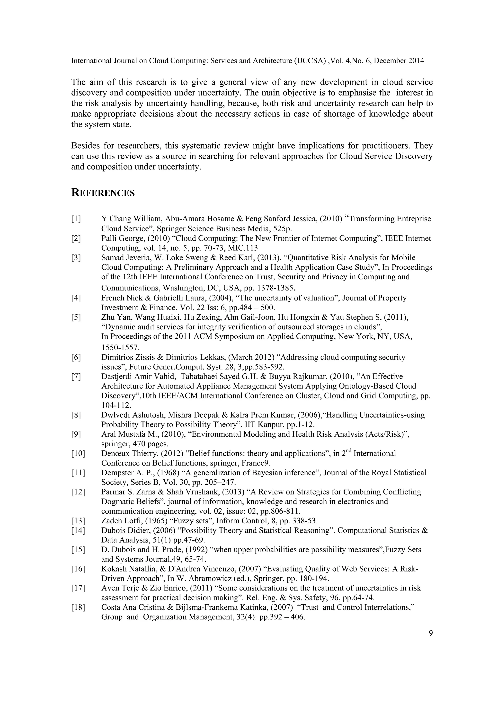 International Journal on Cloud Computing: Services and Architecture (IJCCSA) ,Vol. 4,No. 6, December 2014
9
The aim of this research is to give a general view of any new development in cloud service
discovery and composition under uncertainty. The main objective is to emphasise the interest in
the risk analysis by uncertainty handling, because, both risk and uncertainty research can help to
make appropriate decisions about the necessary actions in case of shortage of knowledge about
the system state.
Besides for researchers, this systematic review might have implications for practitioners. They
can use this review as a source in searching for relevant approaches for Cloud Service Discovery
and composition under uncertainty.
REFERENCES
[1] Y Chang William, Abu-Amara Hosame & Feng Sanford Jessica, (2010) “Transforming Entreprise
Cloud Service”, Springer Science Business Media, 525p.
[2] Palli George, (2010) “Cloud Computing: The New Frontier of Internet Computing”, IEEE Internet
Computing, vol. 14, no. 5, pp. 70-73, MIC.113
[3] Samad Jeveria, W. Loke Sweng & Reed Karl, (2013), “Quantitative Risk Analysis for Mobile
Cloud Computing: A Preliminary Approach and a Health Application Case Study”, In Proceedings
of the 12th IEEE International Conference on Trust, Security and Privacy in Computing and
Communications, Washington, DC, USA, pp. 1378-1385.
[4] French Nick & Gabrielli Laura, (2004), “The uncertainty of valuation”, Journal of Property
Investment & Finance, Vol. 22 Iss: 6, pp.484 – 500.
[5] Zhu Yan, Wang Huaixi, Hu Zexing, Ahn Gail-Joon, Hu Hongxin & Yau Stephen S, (2011),
“Dynamic audit services for integrity verification of outsourced storages in clouds”,
In Proceedings of the 2011 ACM Symposium on Applied Computing, New York, NY, USA,
1550-1557.
[6] Dimitrios Zissis & Dimitrios Lekkas, (March 2012) “Addressing cloud computing security
issues”, Future Gener.Comput. Syst. 28, 3,pp.583-592.
[7] Dastjerdi Amir Vahid, Tabatabaei Sayed G.H. & Buyya Rajkumar, (2010), “An Effective
Architecture for Automated Appliance Management System Applying Ontology-Based Cloud
Discovery”,10th IEEE/ACM International Conference on Cluster, Cloud and Grid Computing, pp.
104-112.
[8] Dwlvedi Ashutosh, Mishra Deepak & Kalra Prem Kumar, (2006),“Handling Uncertainties-using
Probability Theory to Possibility Theory”, IIT Kanpur, pp.1-12.
[9] Aral Mustafa M., (2010), “Environmental Modeling and Health Risk Analysis (Acts/Risk)”,
springer, 470 pages.
[10] Denœux Thierry, (2012) “Belief functions: theory and applications”, in 2nd
International
Conference on Belief functions, springer, France9.
[11] Dempster A. P., (1968) “A generalization of Bayesian inference”, Journal of the Royal Statistical
Society, Series B, Vol. 30, pp. 205–247.
[12] Parmar S. Zarna & Shah Vrushank, (2013) “A Review on Strategies for Combining Conflicting
Dogmatic Beliefs”, journal of information, knowledge and research in electronics and
communication engineering, vol. 02, issue: 02, pp.806-811.
[13] Zadeh Lotfi, (1965) “Fuzzy sets”, Inform Control, 8, pp. 338-53.
[14] Dubois Didier, (2006) “Possibility Theory and Statistical Reasoning”. Computational Statistics &
Data Analysis, 51(1):pp.47-69.
[15] D. Dubois and H. Prade, (1992) “when upper probabilities are possibility measures”,Fuzzy Sets
and Systems Journal,49, 65-74.
[16] Kokash Natallia, & D'Andrea Vincenzo, (2007) “Evaluating Quality of Web Services: A Risk-
Driven Approach”, In W. Abramowicz (ed.), Springer, pp. 180-194.
[17] Aven Terje & Zio Enrico, (2011) “Some considerations on the treatment of uncertainties in risk
assessment for practical decision making”. Rel. Eng. & Sys. Safety, 96, pp.64-74.
[18] Costa Ana Cristina & Bijlsma-Frankema Katinka, (2007) “Trust and Control Interrelations,”
Group and Organization Management, 32(4): pp.392 – 406.
 