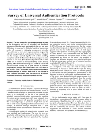 ISSN 2319 – 1953
International Journal of Scientific Research in Computer Science Applications and Management Studies
IJSRCSAMS
Volume 1, Issue 3 (NOVEMBER 2012) www.ijsrcsams.com
Survey of Universal Authentication Protocols
Abdurahem El Atmen Igrair#1
, Ahmad Sharifi*2
, Mohsen Khosravi@3
, G.PraveenBabu^4
#
School OfInformation Technology,Jawaharlal Nehru Technological University, Hyderabad, India
*
School Of Information Technology,Jawaharlal Nehru Technological University, Hyderabad, India
@
Faculty of Information and Communication Technolog, International Islamic university Malaysia (IIUM)
^
School Of Information Technology, Jawaharlal Nehru Technological University, Hyderabad, India
1
abdurahem@ieee.org
2
ahmadsharifi@ieee.org
3
mohsen.khosravi@live.iium.edu.my
4
pravbob@jntuh.ac.in
Abstract— The past two decades have seen an enormous increase
in the development and use of networked and distributed
systems, providing increased functionality to the user and more
efficient use of resources. To obtain the benefits of such systems
parties will cooperate by exchanging messages over networks.
The parties may be users, hosts or processes; they are generally
referred to as principals in authentication literature. Principals
use the messages received, together with certain modelling
assumptions about the behaviour of other principals to make
decisions on how to act. These decisions depend crucially on what
validity can be assumed of messages that they receive. Loosely
speaking, when we receive a message, we want to be sure that it
has been created recently and in good faith for a particular
purpose by the principal who claims to have sent it. We must be
able to detect when a message has been created or modified by a
malicious principal or intruder with access to the network or
when a message was issued some time ago or for a different
purpose and is currently being replayed on the network.
Keywords— Networks, Mobile, Security, Authentication,
Protocol
I. INTRODUCTION
An authentication protocol may be a sequence of message
exchanges between principals that either distributes secrets to
a number of those principals or permits the utilization of some
secret to be recognized. At the tip of the protocol the
principals concerned could deduce sure properties regarding
the system; as an example, that solely sure principals have
access to specific secret info generally cryptanalytic keys or
that a selected principal is operational. they'll then use this
info to verify claims regarding resultant communication, as an
example, a received message encrypted with a fresh
distributed key should are created once distribution of that key
then is timely.
A considerable number of authentication protocols have
been specified and implemented. The area is, however,
remarkably subtle and many protocols have been shown to be
flawed a long time after they were published. The Needham
Schroeder Conventional Key Protocol was published in 1978
and became the basis for many similar protocols in later years.
In 1981, Denning and Sacco demonstrated that the protocol
was flawed and proposed an alternative protocol. This set the
general trend for the field. The authors of both papers
suggested other protocols based on public key cryptography.
In 1994, Martin Abadi demonstrated that the public key
protocol of Denning and Sacco was flawed. In 1995, Lowe
demonstrated an attack on the public key protocol of
Needham and Schroeder seventeen years after its publication.
In the intervening years, a whole host of protocols have been
specified and found to be flawed [1].
This report describes what forms of protocols are nominal
and descriptions what ways are wont to analyse them.
additionally, it provides a outline of the ways that during
which protocols are found to fail. there's an outsized quantity
of fabric within the field, and therefore the main body of this
document is meant as a telegraphic introduction to and survey
of the sector. Some kinds of protocol square measure given
very little elaborate attention, significantly those that consider
number-theoretic properties for his or her security. it's
envisaged that future editions of this report can offer an entire
coverage. Associate in Nursing annotated list is enclosed to
guide the reader. Since authentication depends heavily on
coding and secret writing to attain its goals we have a
tendency to conjointly offer a quick review of parts of
cryptography.
II. PROTOCOL RESOURCES
Due to Authentication never stands still! This paper is
intended as a compendium of useful information related to
authentication. Hopefully, this will be useful to researchers
and protocol designers alike. However, the authors hope to
make this a "living document" and update it as comments
from the community are received. The authors welcome
suggestions for inclusions in future editions omissions,
necessary corrections, new protocols, new attacks etc [2].
 