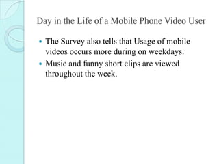 Day in the Life of a Mobile Phone Video User
 The Survey also tells that Usage of mobile
videos occurs more during on wee...