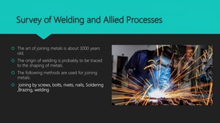 Survey of Welding and Allied Processes
 The art of joining metals is about 3000 years
old.
 The origin of welding is probably to be traced
to the shaping of metals.
 The following methods are used for joining
metals:
 joining by screws, bolts, rivets, nails, Soldering
,Brazing, welding
 