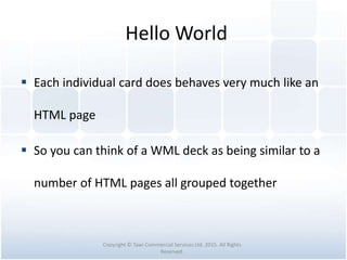 Hello World
 Each individual card does behaves very much like an
HTML page
 So you can think of a WML deck as being similar to a
number of HTML pages all grouped together
Copyright © Tawi Commercial Services Ltd. 2015. All Rights
Reserved.
 