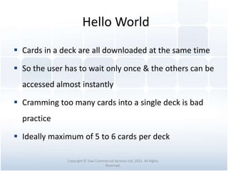 Hello World
 Cards in a deck are all downloaded at the same time
 So the user has to wait only once & the others can be
accessed almost instantly
 Cramming too many cards into a single deck is bad
practice
 Ideally maximum of 5 to 6 cards per deck
Copyright © Tawi Commercial Services Ltd. 2015. All Rights
Reserved.
 