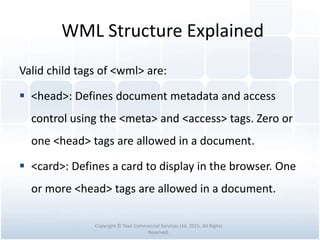 WML Structure Explained
Valid child tags of <wml> are:
 <head>: Defines document metadata and access
control using the <meta> and <access> tags. Zero or
one <head> tags are allowed in a document.
 <card>: Defines a card to display in the browser. One
or more <head> tags are allowed in a document.
Copyright © Tawi Commercial Services Ltd. 2015. All Rights
Reserved.
 