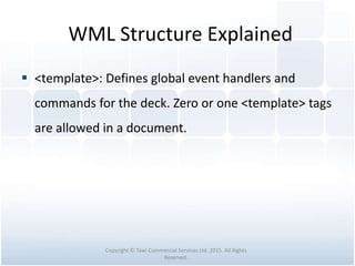 WML Structure Explained
 <template>: Defines global event handlers and
commands for the deck. Zero or one <template> tags
are allowed in a document.
Copyright © Tawi Commercial Services Ltd. 2015. All Rights
Reserved.
 