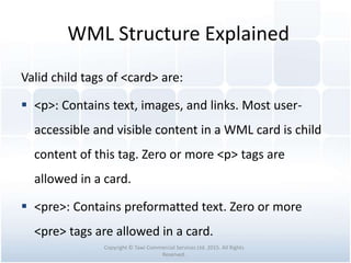WML Structure Explained
Valid child tags of <card> are:
 <p>: Contains text, images, and links. Most user-
accessible and visible content in a WML card is child
content of this tag. Zero or more <p> tags are
allowed in a card.
 <pre>: Contains preformatted text. Zero or more
<pre> tags are allowed in a card.
Copyright © Tawi Commercial Services Ltd. 2015. All Rights
Reserved.
 