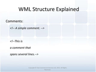 WML Structure Explained
Comments:
<!-- A simple comment. -->
<!--This is
a comment that
spans several lines.-->
Copyright © Tawi Commercial Services Ltd. 2015. All Rights
Reserved.
 