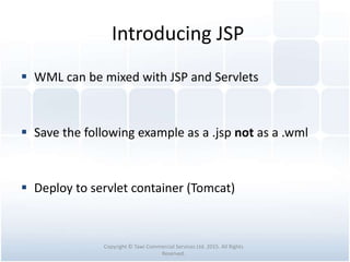 Introducing JSP
 WML can be mixed with JSP and Servlets
 Save the following example as a .jsp not as a .wml
 Deploy to servlet container (Tomcat)
Copyright © Tawi Commercial Services Ltd. 2015. All Rights
Reserved.
 
