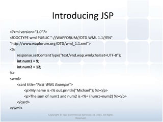 Introducing JSP
<?xml version="1.0"?>
<!DOCTYPE wml PUBLIC "-//WAPFORUM//DTD WML 1.1//EN"
"http://www.wapforum.org/DTD/wml_1.1.xml">
<%
response.setContentType("text/vnd.wap.wml;charset=UTF-8");
int num1 = 9;
int num2 = 12;
%>
<wml>
<card title="First WML Example">
<p>My name is <% out.println("Michael"); %></p>
<p>The sum of num1 and num2 is <%= (num1+num2) %></p>
</card>
</wml>
Copyright © Tawi Commercial Services Ltd. 2015. All Rights
Reserved.
 