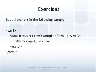 Exercises
Spot the errors in the following sample:
<wml>
<card ID=start title='Example of Invalid WML'>
<P>This markup is invalid.
</card>
</wml>
Copyright © Tawi Commercial Services Ltd. 2015. All Rights
Reserved.
 