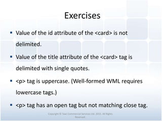 Exercises
 Value of the id attribute of the <card> is not
delimited.
 Value of the title attribute of the <card> tag is
delimited with single quotes.
 <p> tag is uppercase. (Well-formed WML requires
lowercase tags.)
 <p> tag has an open tag but not matching close tag.
Copyright © Tawi Commercial Services Ltd. 2015. All Rights
Reserved.
 