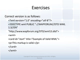 Exercises
Correct version is as follows:
<?xml version="1.0" encoding="utf-8"?>
<!DOCTYPE wml PUBLIC "-//WAPFORUM//DTD WML
1.3//EN"
"http://www.wapforum.org/DTD/wml13.dtd">
<wml>
<card id="start" title="Example of Valid WML">
<p>This markup is valid.</p>
</card>
</wml>
Copyright © Tawi Commercial Services Ltd. 2015. All Rights
Reserved.
 