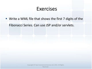 Exercises
 Write a WML file that shows the first 7 digits of the
Fibonacci Series. Can use JSP and/or servlets.
Copyright © Tawi Commercial Services Ltd. 2015. All Rights
Reserved.
 
