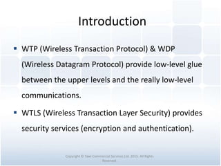 Introduction
 WTP (Wireless Transaction Protocol) & WDP
(Wireless Datagram Protocol) provide low-level glue
between the upper levels and the really low-level
communications.
 WTLS (Wireless Transaction Layer Security) provides
security services (encryption and authentication).
Copyright © Tawi Commercial Services Ltd. 2015. All Rights
Reserved.
 