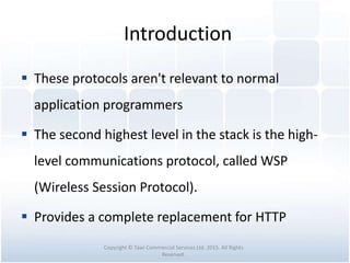 Introduction
 These protocols aren't relevant to normal
application programmers
 The second highest level in the stack is the high-
level communications protocol, called WSP
(Wireless Session Protocol).
 Provides a complete replacement for HTTP
Copyright © Tawi Commercial Services Ltd. 2015. All Rights
Reserved.
 