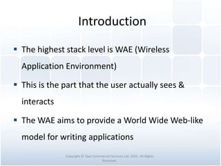 Introduction
 The highest stack level is WAE (Wireless
Application Environment)
 This is the part that the user actually sees &
interacts
 The WAE aims to provide a World Wide Web-like
model for writing applications
Copyright © Tawi Commercial Services Ltd. 2015. All Rights
Reserved.
 