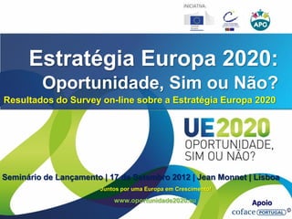 Estratégia Europa 2020:
         Oportunidade, Sim ou Não?
Resultados do Survey on-line sobre a Estratégia Europa 2020




Seminário de Lançamento | 17 de Setembro 2012 | Jean Monnet | Lisboa
                        Juntos por uma Europa em Crescimento!

                            www.oportunidade2020.eu             Apoio
 