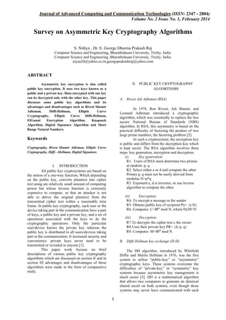 Journal of Advanced Computing and Communication Technologies (ISSN: 2347 - 2804)
Volume No. 2 Issue No. 1, February 2014

Survey on Asymmetric Key Cryptography Algorithms
S. Nithya , Dr. E. George Dharma Prakash Raj
Computer Science and Engineering, Bharathidasan University, Trichy, India.
Computer Science and Engineering ,Bharathidasan University, Trichy, India.
niyaa20@yahoo.co.in,georgeprakashraj@yahoo.com

ABSTRACT
II. PUBLIC KEY CRYPTOGRAPHY
ALGORITHMS

Asymmetric key encryption is also called
public key encryption. It uses two keys known as a
public and a private key. Data encrypted with one key
can be decrypted only with the other key. This paper
discusses some public key algorithms and its
advantages and disadvantages such as Rivest Shamir
Adleman,
Diffi-Hellman,
Elliptic
Curve
Cryptography,
Elliptic
Curve
Diffi-Hellman,
ElGamal
Encryption
Algorithm,
Knapsack
Algorithm, Digital Signature Algorithm and Short
Range Natural Numbers.

A. Rivest Adi Adleman (RSA)
In 1978, Ron Rivest, Adi Shamir, and
Leonard Adleman introduced a cryptographic
algorithm, which was essentially to replace the less
secure National Bureau of Standards (NBS)
algorithm. In RSA, this asymmetry is based on the
practical difficulty of factoring the product of two
large prime numbers, the factoring problem [2].
In such a cryptosystem, the encryption key
is public and differs from the decryption key which
is kept secret. The RSA algorithm involves three
steps: key generation, encryption and decryption.
(i)
Key generation:
R1. Users of RSA must determine two primes
at random: p, q
R2. Select either e or d and compute the other
Primes p, q must not be easily derived from
modulus N=p*q
R3. Exponent e, d is inverses, so use inverse
algorithm to compute the other.

Keywords
Cryptography, Rivest Shamir Adleman, Elliptic Curve
Cryptography, Diffi - Hellman, Digital Signature.

I. INTRODUCTION
All public key cryptosystems are based on
the notion of a one-way function. Which depending
on the public key, converts plaintext into cipher
text using are relatively small amount of computing
power but whose inverse function is extremely
expensive to compute, so that an attacker is not
able to derive the original plaintext from the
transmitted cipher text within a reasonable time
frame. In public key cryptography, each user or the
device taking part in the communication have a pair
of keys, a public key and a private key, and a set of
operations associated with the keys to do the
cryptographic operations. Only the particular
user/device knows the private key whereas the
public key is distributed to all users/devices taking
part in the communication. It increased security and
convenience: private keys never need to be
transmitted or revealed to anyone [1].
This paper work focuses on brief
descriptions of various public key cryptography
algorithms which are discussed on section II and in
section III advantages and disadvantages of these
algorithms were made in the form of comparative
study.

(ii)
Encryption:
R4. To encrypt a message m the sender
R5. Obtains public key of recipient Pu= {e.N}
R6. Computes: C=Me mod N, where 0≤M<N
(iii)
Decryption:
R7.To decrypts the cipher text c the owner
R8.Uses their private key PR= {d, p, q}
R9. Computes: M=Md mod N
B. Diffi-Hellman key exchange (D-H)
The DH algorithm, introduced by Whitfield
Diffie and Martin Hellman in 1976, was the first
system to utilize “public-key” or “asymmetric”
cryptographic keys. These systems overcome the
difficulties of “private-key” or “symmetric” key
systems because asymmetric key management is
much easier [3]. DH is a mathematical algorithm
that allows two computers to generate an identical
shared secret on both systems, even though those
systems may never have communicated with each

1

 