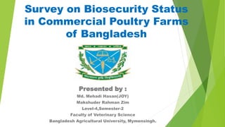 Survey on Biosecurity Status
in Commercial Poultry Farms
of Bangladesh
Presented by :
Md. Mehadi Hasan(JOY)
Makshuder Rahman Zim
Level-4,Semester-2
Faculty of Veterinary Science
Bangladesh Agricultural University, Mymensingh.
 