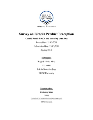 Survey on Biotech Product Perception
Course Name: GMOs and Biosafety (BTE402)
Survey Date: 21/03/2018
Submission Date: 25/03/2018
Spring 2018
Surveyees:
Raghib Ishraq Alvy
15236001
BSc in Biotechnology
BRAC University
Submitted to:
Kashmery Khan
Lecturer
Department of Mathematics and Natural Science
BRAC University
 