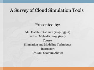 A Survey of Cloud Simulation ToolsA Survey of Cloud Simulation Tools
Presented by:
Md. Habibur Rahman (11-94853-2)
Adnan Mehedi (12-95467-1)
Course:
Simulation and Modeling Techniques
Instructor:
Dr. Md. Shamim Akhter
 