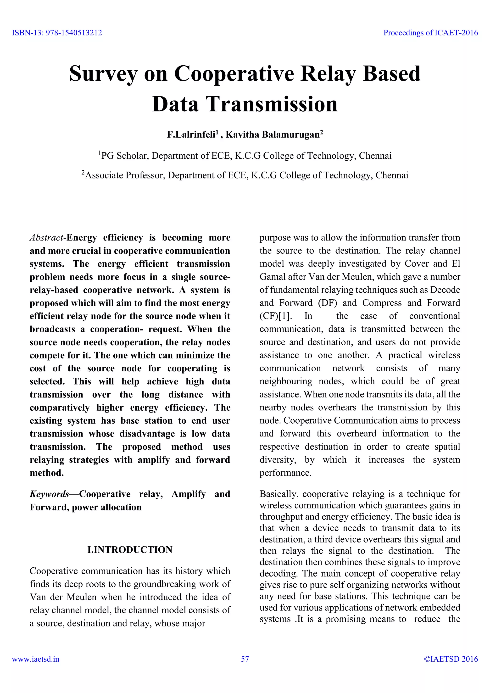 Survey on Cooperative Relay Based
Data Transmission
F.Lalrinfeli1 , Kavitha Balamurugan2
1
PG Scholar, Department of ECE, K.C.G College of Technology, Chennai
2
Associate Professor, Department of ECE, K.C.G College of Technology, Chennai
Abstract-Energy efficiency is becoming more
and more crucial in cooperative communication
systems. The energy efficient transmission
problem needs more focus in a single source-
relay-based cooperative network. A system is
proposed which will aim to find the most energy
efficient relay node for the source node when it
broadcasts a cooperation- request. When the
source node needs cooperation, the relay nodes
compete for it. The one which can minimize the
cost of the source node for cooperating is
selected. This will help achieve high data
transmission over the long distance with
comparatively higher energy efficiency. The
existing system has base station to end user
transmission whose disadvantage is low data
transmission. The proposed method uses
relaying strategies with amplify and forward
method.
Keywords—Cooperative relay, Amplify and
Forward, power allocation
I.INTRODUCTION
Cooperative communication has its history which
finds its deep roots to the groundbreaking work of
Van der Meulen when he introduced the idea of
relay channel model, the channel model consists of
a source, destination and relay, whose major
purpose was to allow the information transfer from
the source to the destination. The relay channel
model was deeply investigated by Cover and El
Gamal after Van der Meulen, which gave a number
of fundamental relaying techniques such as Decode
and Forward (DF) and Compress and Forward
(CF)[1]. In the case of conventional
communication, data is transmitted between the
source and destination, and users do not provide
assistance to one another. A practical wireless
communication network consists of many
neighbouring nodes, which could be of great
assistance. When one node transmits its data, all the
nearby nodes overhears the transmission by this
node. Cooperative Communication aims to process
and forward this overheard information to the
respective destination in order to create spatial
diversity, by which it increases the system
performance.
Basically, cooperative relaying is a technique for
wireless communication which guarantees gains in
throughput and energy efficiency. The basic idea is
that when a device needs to transmit data to its
destination, a third device overhears this signal and
then relays the signal to the destination. The
destination then combines these signals to improve
decoding. The main concept of cooperative relay
gives rise to pure self organizing networks without
any need for base stations. This technique can be
used for various applications of network embedded
systems .It is a promising means to reduce the
ISBN-13: 978-1540513212
www.iaetsd.in
Proceedings of ICAET-2016
©IAETSD 201657
 