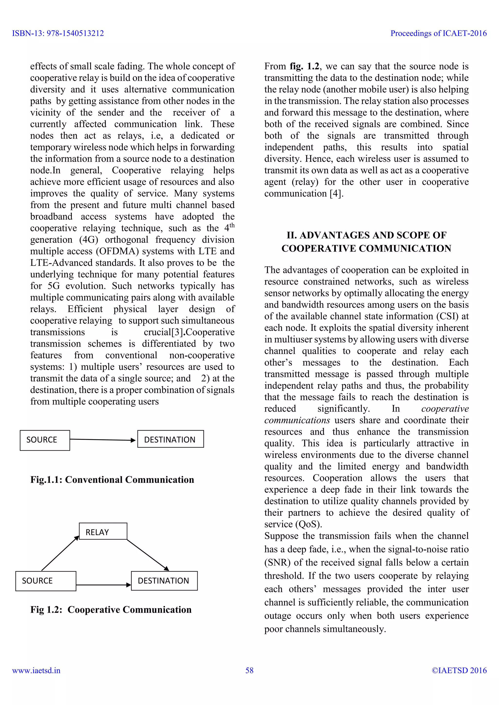 effects of small scale fading. The whole concept of
cooperative relay is build on the idea of cooperative
diversity and it uses alternative communication
paths by getting assistance from other nodes in the
vicinity of the sender and the receiver of a
currently affected communication link. These
nodes then act as relays, i.e, a dedicated or
temporary wireless node which helps in forwarding
the information from a source node to a destination
node.In general, Cooperative relaying helps
achieve more efficient usage of resources and also
improves the quality of service. Many systems
from the present and future multi channel based
broadband access systems have adopted the
cooperative relaying technique, such as the 4th
generation (4G) orthogonal frequency division
multiple access (OFDMA) systems with LTE and
LTE-Advanced standards. It also proves to be the
underlying technique for many potential features
for 5G evolution. Such networks typically has
multiple communicating pairs along with available
relays. Efficient physical layer design of
cooperative relaying to support such simultaneous
transmissions is crucial[3].Cooperative
transmission schemes is differentiated by two
features from conventional non-cooperative
systems: 1) multiple users’ resources are used to
transmit the data of a single source; and 2) at the
destination, there is a proper combination of signals
from multiple cooperating users
Fig.1.1: Conventional Communication
Fig 1.2: Cooperative Communication
From fig. 1.2, we can say that the source node is
transmitting the data to the destination node; while
the relay node (another mobile user) is also helping
in the transmission. The relay station also processes
and forward this message to the destination, where
both of the received signals are combined. Since
both of the signals are transmitted through
independent paths, this results into spatial
diversity. Hence, each wireless user is assumed to
transmit its own data as well as act as a cooperative
agent (relay) for the other user in cooperative
communication [4].
II. ADVANTAGES AND SCOPE OF
COOPERATIVE COMMUNICATION
The advantages of cooperation can be exploited in
resource constrained networks, such as wireless
sensor networks by optimally allocating the energy
and bandwidth resources among users on the basis
of the available channel state information (CSI) at
each node. It exploits the spatial diversity inherent
in multiuser systems by allowing users with diverse
channel qualities to cooperate and relay each
other’s messages to the destination. Each
transmitted message is passed through multiple
independent relay paths and thus, the probability
that the message fails to reach the destination is
reduced significantly. In cooperative
communications users share and coordinate their
resources and thus enhance the transmission
quality. This idea is particularly attractive in
wireless environments due to the diverse channel
quality and the limited energy and bandwidth
resources. Cooperation allows the users that
experience a deep fade in their link towards the
destination to utilize quality channels provided by
their partners to achieve the desired quality of
service (QoS).
Suppose the transmission fails when the channel
has a deep fade, i.e., when the signal-to-noise ratio
(SNR) of the received signal falls below a certain
threshold. If the two users cooperate by relaying
each others’ messages provided the inter user
channel is sufficiently reliable, the communication
outage occurs only when both users experience
poor channels simultaneously.
SOURCE
RELAY
DESTINATION
SOURCE DESTINATION
ISBN-13: 978-1540513212
www.iaetsd.in
Proceedings of ICAET-2016
©IAETSD 201658
 