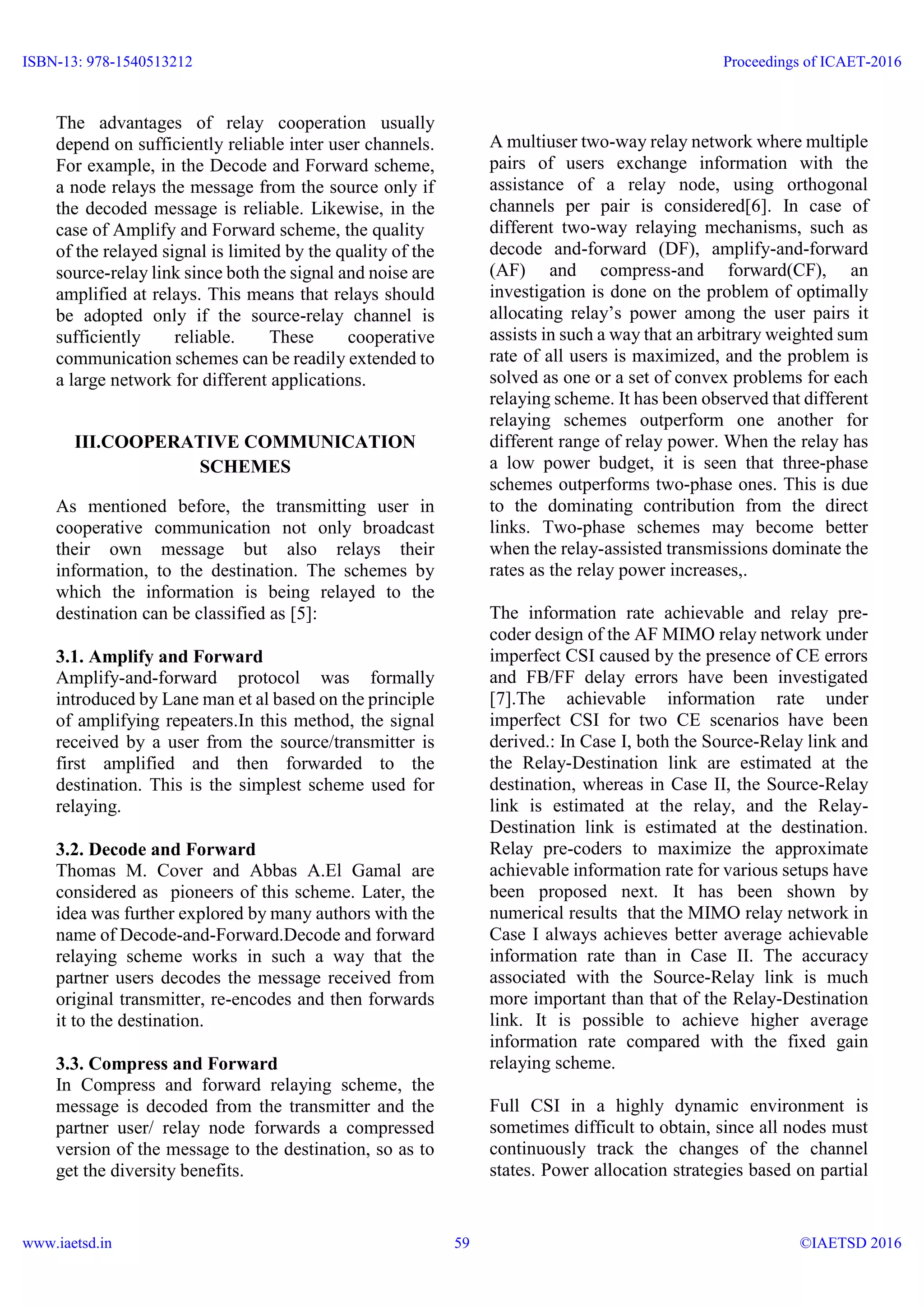 The advantages of relay cooperation usually
depend on sufficiently reliable inter user channels.
For example, in the Decode and Forward scheme,
a node relays the message from the source only if
the decoded message is reliable. Likewise, in the
case of Amplify and Forward scheme, the quality
of the relayed signal is limited by the quality of the
source-relay link since both the signal and noise are
amplified at relays. This means that relays should
be adopted only if the source-relay channel is
sufficiently reliable. These cooperative
communication schemes can be readily extended to
a large network for different applications.
III.COOPERATIVE COMMUNICATION
SCHEMES
As mentioned before, the transmitting user in
cooperative communication not only broadcast
their own message but also relays their
information, to the destination. The schemes by
which the information is being relayed to the
destination can be classified as [5]:
3.1. Amplify and Forward
Amplify-and-forward protocol was formally
introduced by Lane man et al based on the principle
of amplifying repeaters.In this method, the signal
received by a user from the source/transmitter is
first amplified and then forwarded to the
destination. This is the simplest scheme used for
relaying.
3.2. Decode and Forward
Thomas M. Cover and Abbas A.El Gamal are
considered as pioneers of this scheme. Later, the
idea was further explored by many authors with the
name of Decode-and-Forward.Decode and forward
relaying scheme works in such a way that the
partner users decodes the message received from
original transmitter, re-encodes and then forwards
it to the destination.
3.3. Compress and Forward
In Compress and forward relaying scheme, the
message is decoded from the transmitter and the
partner user/ relay node forwards a compressed
version of the message to the destination, so as to
get the diversity benefits.
A multiuser two-way relay network where multiple
pairs of users exchange information with the
assistance of a relay node, using orthogonal
channels per pair is considered[6]. In case of
different two-way relaying mechanisms, such as
decode and-forward (DF), amplify-and-forward
(AF) and compress-and forward(CF), an
investigation is done on the problem of optimally
allocating relay’s power among the user pairs it
assists in such a way that an arbitrary weighted sum
rate of all users is maximized, and the problem is
solved as one or a set of convex problems for each
relaying scheme. It has been observed that different
relaying schemes outperform one another for
different range of relay power. When the relay has
a low power budget, it is seen that three-phase
schemes outperforms two-phase ones. This is due
to the dominating contribution from the direct
links. Two-phase schemes may become better
when the relay-assisted transmissions dominate the
rates as the relay power increases,.
The information rate achievable and relay pre-
coder design of the AF MIMO relay network under
imperfect CSI caused by the presence of CE errors
and FB/FF delay errors have been investigated
[7].The achievable information rate under
imperfect CSI for two CE scenarios have been
derived.: In Case I, both the Source-Relay link and
the Relay-Destination link are estimated at the
destination, whereas in Case II, the Source-Relay
link is estimated at the relay, and the Relay-
Destination link is estimated at the destination.
Relay pre-coders to maximize the approximate
achievable information rate for various setups have
been proposed next. It has been shown by
numerical results that the MIMO relay network in
Case I always achieves better average achievable
information rate than in Case II. The accuracy
associated with the Source-Relay link is much
more important than that of the Relay-Destination
link. It is possible to achieve higher average
information rate compared with the fixed gain
relaying scheme.
Full CSI in a highly dynamic environment is
sometimes difficult to obtain, since all nodes must
continuously track the changes of the channel
states. Power allocation strategies based on partial
ISBN-13: 978-1540513212
www.iaetsd.in
Proceedings of ICAET-2016
©IAETSD 201659
 