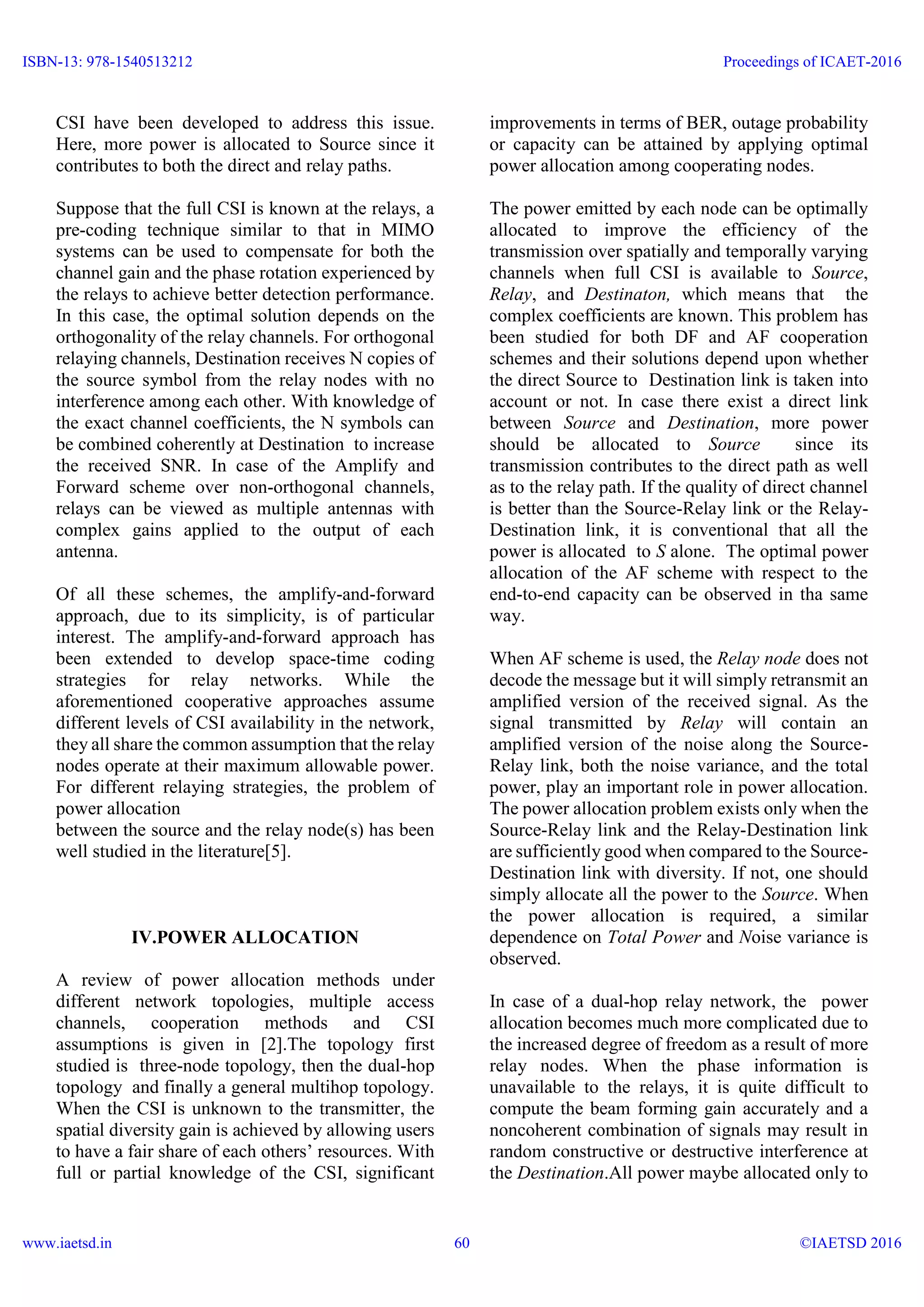 CSI have been developed to address this issue.
Here, more power is allocated to Source since it
contributes to both the direct and relay paths.
Suppose that the full CSI is known at the relays, a
pre-coding technique similar to that in MIMO
systems can be used to compensate for both the
channel gain and the phase rotation experienced by
the relays to achieve better detection performance.
In this case, the optimal solution depends on the
orthogonality of the relay channels. For orthogonal
relaying channels, Destination receives N copies of
the source symbol from the relay nodes with no
interference among each other. With knowledge of
the exact channel coefficients, the N symbols can
be combined coherently at Destination to increase
the received SNR. In case of the Amplify and
Forward scheme over non-orthogonal channels,
relays can be viewed as multiple antennas with
complex gains applied to the output of each
antenna.
Of all these schemes, the amplify-and-forward
approach, due to its simplicity, is of particular
interest. The amplify-and-forward approach has
been extended to develop space-time coding
strategies for relay networks. While the
aforementioned cooperative approaches assume
different levels of CSI availability in the network,
they all share the common assumption that the relay
nodes operate at their maximum allowable power.
For different relaying strategies, the problem of
power allocation
between the source and the relay node(s) has been
well studied in the literature[5].
IV.POWER ALLOCATION
A review of power allocation methods under
different network topologies, multiple access
channels, cooperation methods and CSI
assumptions is given in [2].The topology first
studied is three-node topology, then the dual-hop
topology and finally a general multihop topology.
When the CSI is unknown to the transmitter, the
spatial diversity gain is achieved by allowing users
to have a fair share of each others’ resources. With
full or partial knowledge of the CSI, significant
improvements in terms of BER, outage probability
or capacity can be attained by applying optimal
power allocation among cooperating nodes.
The power emitted by each node can be optimally
allocated to improve the efficiency of the
transmission over spatially and temporally varying
channels when full CSI is available to Source,
Relay, and Destinaton, which means that the
complex coefficients are known. This problem has
been studied for both DF and AF cooperation
schemes and their solutions depend upon whether
the direct Source to Destination link is taken into
account or not. In case there exist a direct link
between Source and Destination, more power
should be allocated to Source since its
transmission contributes to the direct path as well
as to the relay path. If the quality of direct channel
is better than the Source-Relay link or the Relay-
Destination link, it is conventional that all the
power is allocated to S alone. The optimal power
allocation of the AF scheme with respect to the
end-to-end capacity can be observed in tha same
way.
When AF scheme is used, the Relay node does not
decode the message but it will simply retransmit an
amplified version of the received signal. As the
signal transmitted by Relay will contain an
amplified version of the noise along the Source-
Relay link, both the noise variance, and the total
power, play an important role in power allocation.
The power allocation problem exists only when the
Source-Relay link and the Relay-Destination link
are sufficiently good when compared to the Source-
Destination link with diversity. If not, one should
simply allocate all the power to the Source. When
the power allocation is required, a similar
dependence on Total Power and Noise variance is
observed.
In case of a dual-hop relay network, the power
allocation becomes much more complicated due to
the increased degree of freedom as a result of more
relay nodes. When the phase information is
unavailable to the relays, it is quite difficult to
compute the beam forming gain accurately and a
noncoherent combination of signals may result in
random constructive or destructive interference at
the Destination.All power maybe allocated only to
ISBN-13: 978-1540513212
www.iaetsd.in
Proceedings of ICAET-2016
©IAETSD 201660
 