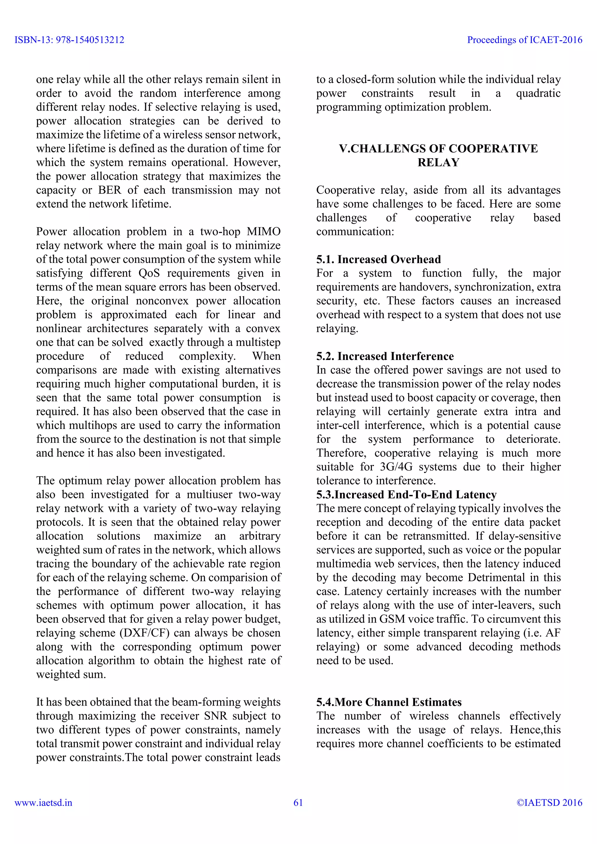one relay while all the other relays remain silent in
order to avoid the random interference among
different relay nodes. If selective relaying is used,
power allocation strategies can be derived to
maximize the lifetime of a wireless sensor network,
where lifetime is defined as the duration of time for
which the system remains operational. However,
the power allocation strategy that maximizes the
capacity or BER of each transmission may not
extend the network lifetime.
Power allocation problem in a two-hop MIMO
relay network where the main goal is to minimize
of the total power consumption of the system while
satisfying different QoS requirements given in
terms of the mean square errors has been observed.
Here, the original nonconvex power allocation
problem is approximated each for linear and
nonlinear architectures separately with a convex
one that can be solved exactly through a multistep
procedure of reduced complexity. When
comparisons are made with existing alternatives
requiring much higher computational burden, it is
seen that the same total power consumption is
required. It has also been observed that the case in
which multihops are used to carry the information
from the source to the destination is not that simple
and hence it has also been investigated.
The optimum relay power allocation problem has
also been investigated for a multiuser two-way
relay network with a variety of two-way relaying
protocols. It is seen that the obtained relay power
allocation solutions maximize an arbitrary
weighted sum of rates in the network, which allows
tracing the boundary of the achievable rate region
for each of the relaying scheme. On comparision of
the performance of different two-way relaying
schemes with optimum power allocation, it has
been observed that for given a relay power budget,
relaying scheme (DXF/CF) can always be chosen
along with the corresponding optimum power
allocation algorithm to obtain the highest rate of
weighted sum.
It has been obtained that the beam-forming weights
through maximizing the receiver SNR subject to
two different types of power constraints, namely
total transmit power constraint and individual relay
power constraints.The total power constraint leads
to a closed-form solution while the individual relay
power constraints result in a quadratic
programming optimization problem.
V.CHALLENGS OF COOPERATIVE
RELAY
Cooperative relay, aside from all its advantages
have some challenges to be faced. Here are some
challenges of cooperative relay based
communication:
5.1. Increased Overhead
For a system to function fully, the major
requirements are handovers, synchronization, extra
security, etc. These factors causes an increased
overhead with respect to a system that does not use
relaying.
5.2. Increased Interference
In case the offered power savings are not used to
decrease the transmission power of the relay nodes
but instead used to boost capacity or coverage, then
relaying will certainly generate extra intra and
inter-cell interference, which is a potential cause
for the system performance to deteriorate.
Therefore, cooperative relaying is much more
suitable for 3G/4G systems due to their higher
tolerance to interference.
5.3.Increased End-To-End Latency
The mere concept of relaying typically involves the
reception and decoding of the entire data packet
before it can be retransmitted. If delay-sensitive
services are supported, such as voice or the popular
multimedia web services, then the latency induced
by the decoding may become Detrimental in this
case. Latency certainly increases with the number
of relays along with the use of inter-leavers, such
as utilized in GSM voice traffic. To circumvent this
latency, either simple transparent relaying (i.e. AF
relaying) or some advanced decoding methods
need to be used.
5.4.More Channel Estimates
The number of wireless channels effectively
increases with the usage of relays. Hence,this
requires more channel coefficients to be estimated
ISBN-13: 978-1540513212
www.iaetsd.in
Proceedings of ICAET-2016
©IAETSD 201661
 
