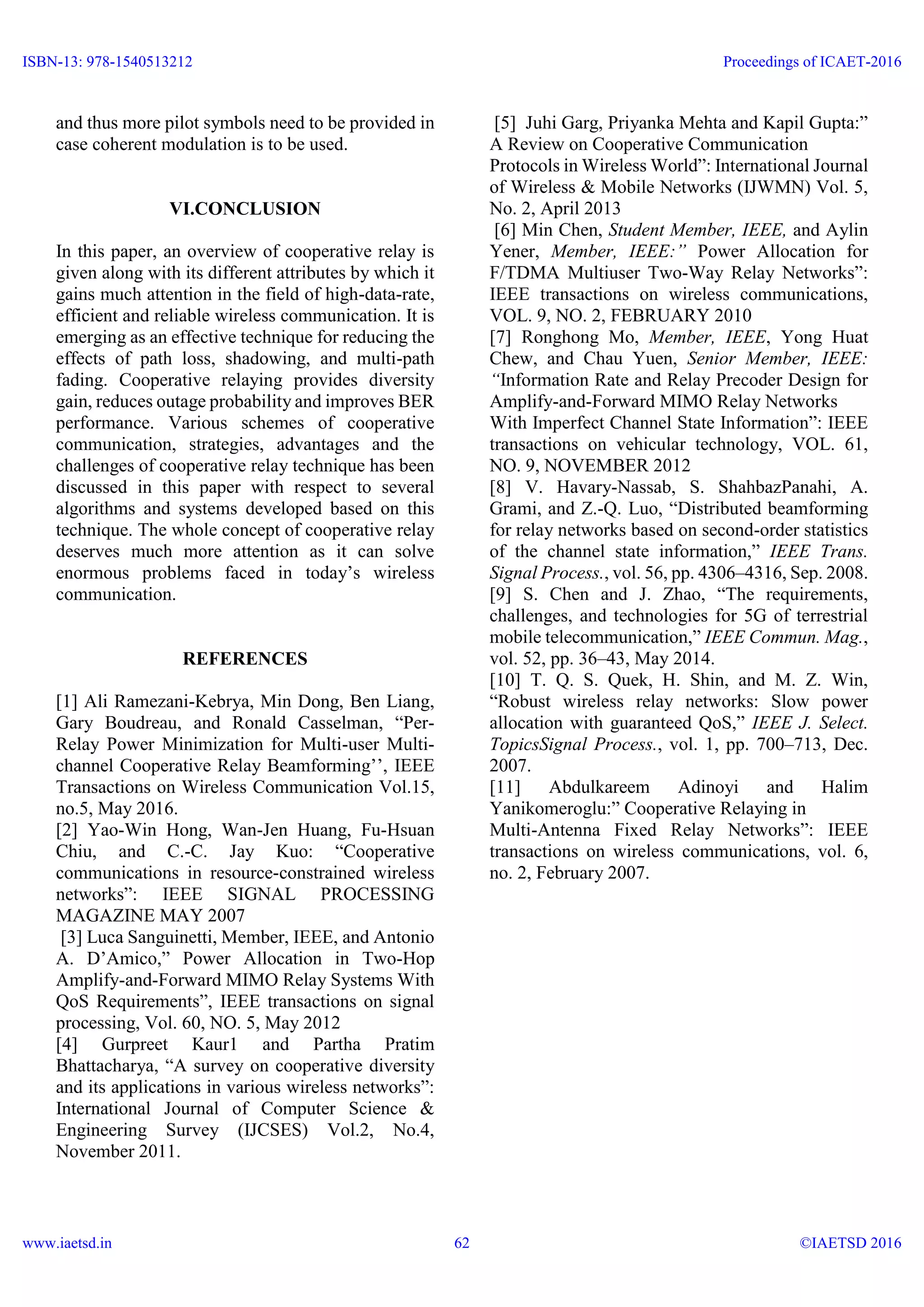 and thus more pilot symbols need to be provided in
case coherent modulation is to be used.
VI.CONCLUSION
In this paper, an overview of cooperative relay is
given along with its different attributes by which it
gains much attention in the field of high-data-rate,
efficient and reliable wireless communication. It is
emerging as an effective technique for reducing the
effects of path loss, shadowing, and multi-path
fading. Cooperative relaying provides diversity
gain, reduces outage probability and improves BER
performance. Various schemes of cooperative
communication, strategies, advantages and the
challenges of cooperative relay technique has been
discussed in this paper with respect to several
algorithms and systems developed based on this
technique. The whole concept of cooperative relay
deserves much more attention as it can solve
enormous problems faced in today’s wireless
communication.
REFERENCES
[1] Ali Ramezani-Kebrya, Min Dong, Ben Liang,
Gary Boudreau, and Ronald Casselman, “Per-
Relay Power Minimization for Multi-user Multi-
channel Cooperative Relay Beamforming’’, IEEE
Transactions on Wireless Communication Vol.15,
no.5, May 2016.
[2] Yao-Win Hong, Wan-Jen Huang, Fu-Hsuan
Chiu, and C.-C. Jay Kuo: “Cooperative
communications in resource-constrained wireless
networks”: IEEE SIGNAL PROCESSING
MAGAZINE MAY 2007
[3] Luca Sanguinetti, Member, IEEE, and Antonio
A. D’Amico,” Power Allocation in Two-Hop
Amplify-and-Forward MIMO Relay Systems With
QoS Requirements”, IEEE transactions on signal
processing, Vol. 60, NO. 5, May 2012
[4] Gurpreet Kaur1 and Partha Pratim
Bhattacharya, “A survey on cooperative diversity
and its applications in various wireless networks”:
International Journal of Computer Science &
Engineering Survey (IJCSES) Vol.2, No.4,
November 2011.
[5] Juhi Garg, Priyanka Mehta and Kapil Gupta:”
A Review on Cooperative Communication
Protocols in Wireless World”: International Journal
of Wireless & Mobile Networks (IJWMN) Vol. 5,
No. 2, April 2013
[6] Min Chen, Student Member, IEEE, and Aylin
Yener, Member, IEEE:” Power Allocation for
F/TDMA Multiuser Two-Way Relay Networks”:
IEEE transactions on wireless communications,
VOL. 9, NO. 2, FEBRUARY 2010
[7] Ronghong Mo, Member, IEEE, Yong Huat
Chew, and Chau Yuen, Senior Member, IEEE:
“Information Rate and Relay Precoder Design for
Amplify-and-Forward MIMO Relay Networks
With Imperfect Channel State Information”: IEEE
transactions on vehicular technology, VOL. 61,
NO. 9, NOVEMBER 2012
[8] V. Havary-Nassab, S. ShahbazPanahi, A.
Grami, and Z.-Q. Luo, “Distributed beamforming
for relay networks based on second-order statistics
of the channel state information,” IEEE Trans.
Signal Process., vol. 56, pp. 4306–4316, Sep. 2008.
[9] S. Chen and J. Zhao, “The requirements,
challenges, and technologies for 5G of terrestrial
mobile telecommunication,” IEEE Commun. Mag.,
vol. 52, pp. 36–43, May 2014.
[10] T. Q. S. Quek, H. Shin, and M. Z. Win,
“Robust wireless relay networks: Slow power
allocation with guaranteed QoS,” IEEE J. Select.
TopicsSignal Process., vol. 1, pp. 700–713, Dec.
2007.
[11] Abdulkareem Adinoyi and Halim
Yanikomeroglu:” Cooperative Relaying in
Multi-Antenna Fixed Relay Networks”: IEEE
transactions on wireless communications, vol. 6,
no. 2, February 2007.
ISBN-13: 978-1540513212
www.iaetsd.in
Proceedings of ICAET-2016
©IAETSD 201662
 