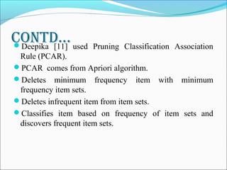 contD…Deepika [11] used Pruning Classification Association
Rule (PCAR).
PCAR comes from Apriori algorithm.
Deletes minimum frequency item with minimum
frequency item sets.
Deletes infrequent item from item sets.
Classifies item based on frequency of item sets and
discovers frequent item sets.
 