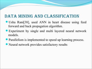 Data Mining anD classification
Usha Rani[38], used ANN in heart disease using feed
forward and back propagation algorithm.
Experiment by single and multi layered neural network
models.
Parallelism is implemented to speed up learning process.
Neural network provides satisfactory results
 