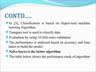 contD….
In [3], Classification is based on Supervised machine
learning Algorithm.
Tanagara tool is used to classify data
Evaluation by using 10 fold cross validation.
The performance is analysed based on accuracy and time
taken to build the model.
Naïve bayes is the better algorithm
The table below shows the perfomance study of algorithm
 
