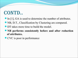 Contd..
In [1], GA is used to determine the number of attributes.
NB, D.T., Classification by Clustering are compared.
DT takes more time to build the model.
NB performs consistently before and after reduction
of attributes.
CVC is poor in performance
 
