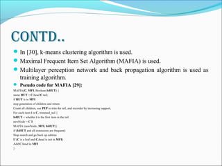 Contd..
In [30], k-means clustering algorithm is used.
Maximal Frequent Item Set Algorithm (MAFIA) is used.
Multilayer perception network and back propagation algorithm is used as
training algorithm.
 Pseudo code for MAFIA [29]:
MAFIA(C, MFI, Boolean IsHUT) {
name HUT = C.head C.tail;
if HUT is in MFI
stop generation of children and return
Count all children, use PEP to trim the tail, and recorder by increasing support,
For each item i in C, trimmed_tail {
IsHUT = whether i is the first item in the tail
newNode = C I
MAFIA (newNode, MFI, IsHUT)}
if (IsHUT and all extensions are frequent)
Stop search and go back up subtree
If (C is a leaf and C.head is not in MFI)
Add C.head to MFI
}
 