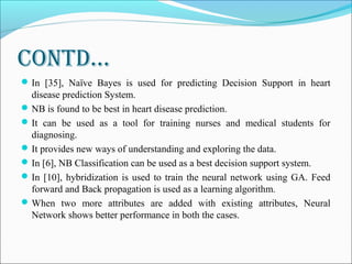 Contd…
In [35], Naïve Bayes is used for predicting Decision Support in heart
disease prediction System.
NB is found to be best in heart disease prediction.
It can be used as a tool for training nurses and medical students for
diagnosing.
It provides new ways of understanding and exploring the data.
In [6], NB Classification can be used as a best decision support system.
In [10], hybridization is used to train the neural network using GA. Feed
forward and Back propagation is used as a learning algorithm.
When two more attributes are added with existing attributes, Neural
Network shows better performance in both the cases.
 