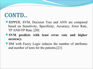Contd..
RIPPER, SVM, Decision Tree and ANN are compared
based on Sensitivity, Specificity, Accuracy, Error Rate,
TP AND FP Rate. [20]
SVM predicts with least error rate and higher
accuracy.
DM with Fuzzy Logic reduces the number of attributes
and number of tests for the patients.[21]
 