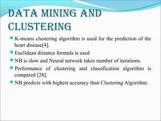 data Mining and
Clustering
K-means clustering algorithm is used for the prediction of the
heart disease[4].
Euclidean distance formula is used
NB is slow and Neural network takes number of iterations.
Performance of clustering and classification algorithm is
compared [28].
NB predicts with highest accuracy than Clustering Algorithm.
 