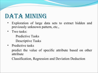 Data Mining
• Exploration of large data sets to extract hidden and
previously unknown pattern, etc.,
• Two tasks:
Predictive Tasks
Descriptive Tasks
• Predictive tasks
predict the value of specific attribute based on other
attribute
Classification, Regression and Deviation Deduction
 