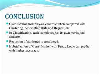 ConClusion
Classification task plays a vital role when compared with
Clustering, Association Rule and Regression.
In Classification, each techniques has its own merits and
demerits.
Reduction of attributes is considered.
Hybridization of Classification with Fuzzy Logic can predict
with highest accuracy.
 